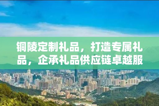 铜陵定制礼品，打造专属礼品，企承礼品供应链卓越服务