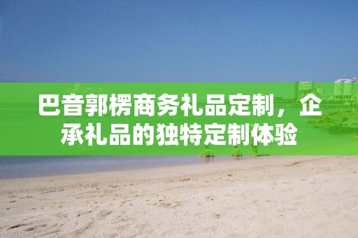 巴音郭楞商务礼品定制，企承礼品的独特定制体验