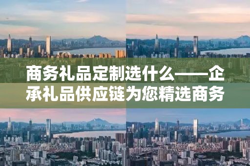 商务礼品定制选什么——企承礼品供应链为您精选商务礼品